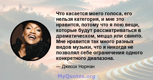 Что касается моего голоса, его нельзя категория, и мне это нравится, потому что я пою вещи, которые будут рассматриваться в драматическом, меццо или свинто. Мне нравится так много разных видов музыки, что я никогда не