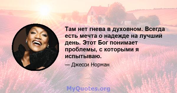 Там нет гнева в духовном. Всегда есть мечта о надежде на лучший день. Этот Бог понимает проблемы, с которыми я испытываю.