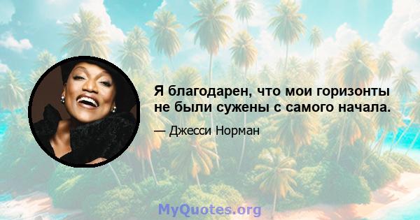 Я благодарен, что мои горизонты не были сужены с самого начала.