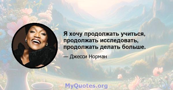 Я хочу продолжать учиться, продолжать исследовать, продолжать делать больше.