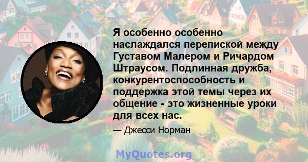 Я особенно особенно наслаждался перепиской между Густавом Малером и Ричардом Штраусом. Подлинная дружба, конкурентоспособность и поддержка этой темы через их общение - это жизненные уроки для всех нас.