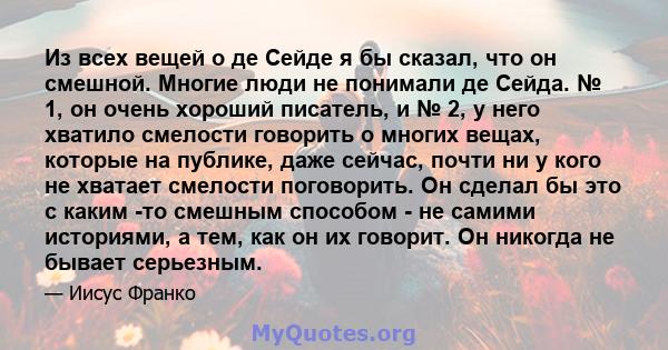 Из всех вещей о де Сейде я бы сказал, что он смешной. Многие люди не понимали де Сейда. № 1, он очень хороший писатель, и № 2, у него хватило смелости говорить о многих вещах, которые на публике, даже сейчас, почти ни у 