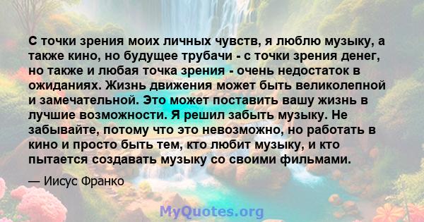 С точки зрения моих личных чувств, я люблю музыку, а также кино, но будущее трубачи - с точки зрения денег, но также и любая точка зрения - очень недостаток в ожиданиях. Жизнь движения может быть великолепной и