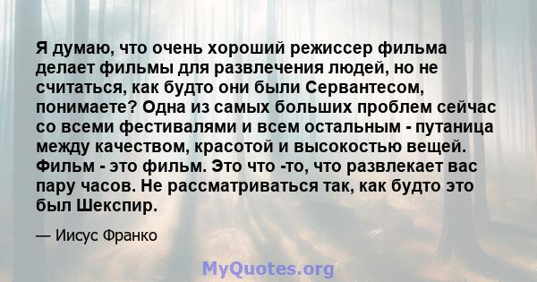 Я думаю, что очень хороший режиссер фильма делает фильмы для развлечения людей, но не считаться, как будто они были Сервантесом, понимаете? Одна из самых больших проблем сейчас со всеми фестивалями и всем остальным -