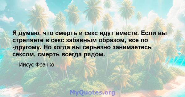 Я думаю, что смерть и секс идут вместе. Если вы стреляете в секс забавным образом, все по -другому. Но когда вы серьезно занимаетесь сексом, смерть всегда рядом.