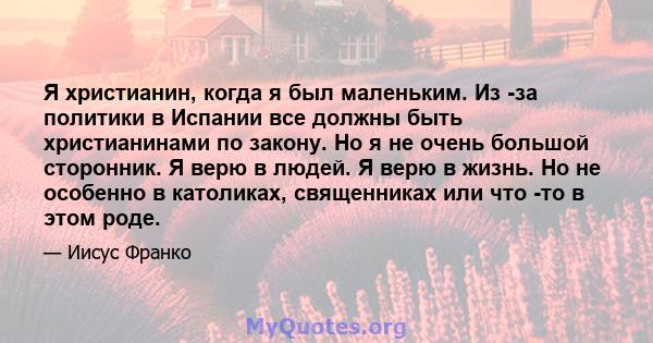 Я христианин, когда я был маленьким. Из -за политики в Испании все должны быть христианинами по закону. Но я не очень большой сторонник. Я верю в людей. Я верю в жизнь. Но не особенно в католиках, священниках или что