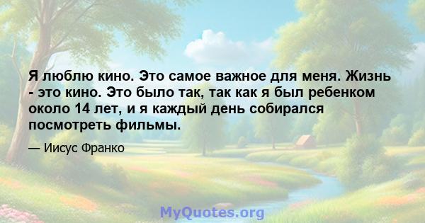 Я люблю кино. Это самое важное для меня. Жизнь - это кино. Это было так, так как я был ребенком около 14 лет, и я каждый день собирался посмотреть фильмы.