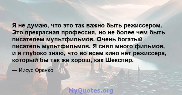 Я не думаю, что это так важно быть режиссером. Это прекрасная профессия, но не более чем быть писателем мультфильмов. Очень богатый писатель мультфильмов. Я снял много фильмов, и я глубоко знаю, что во всем кино нет