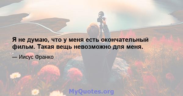 Я не думаю, что у меня есть окончательный фильм. Такая вещь невозможно для меня.