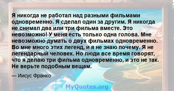 Я никогда не работал над разными фильмами одновременно. Я сделал один за другим. Я никогда не снимал два или три фильма вместе. Это невозможно! У меня есть только одна голова. Мне невозможно думать о двух фильмах