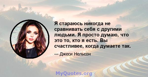 Я стараюсь никогда не сравнивать себя с другими людьми. Я просто думаю, что это то, кто я есть. Вы счастливее, когда думаете так.