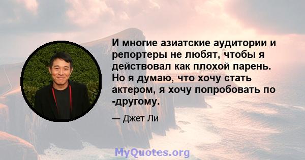 И многие азиатские аудитории и репортеры не любят, чтобы я действовал как плохой парень. Но я думаю, что хочу стать актером, я хочу попробовать по -другому.