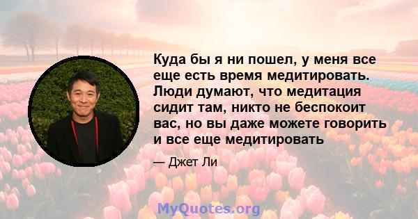 Куда бы я ни пошел, у меня все еще есть время медитировать. Люди думают, что медитация сидит там, никто не беспокоит вас, но вы даже можете говорить и все еще медитировать