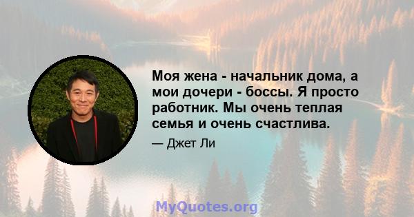 Моя жена - начальник дома, а мои дочери - боссы. Я просто работник. Мы очень теплая семья и очень счастлива.