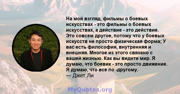 На мой взгляд, фильмы о боевых искусствах - это фильмы о боевых искусствах, а действие - это действие. Это совсем другое, потому что у боевых искусств не просто физическая форма; У вас есть философия, внутренняя и