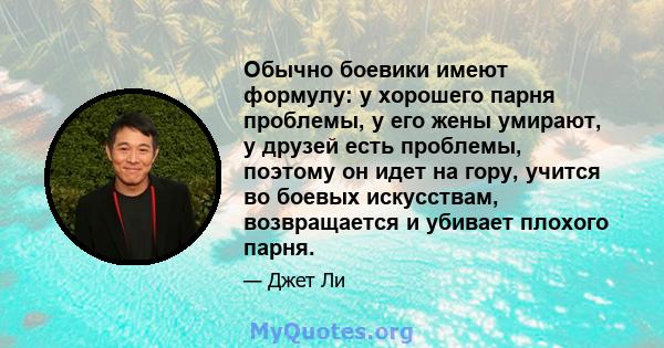 Обычно боевики имеют формулу: у хорошего парня проблемы, у его жены умирают, у друзей есть проблемы, поэтому он идет на гору, учится во боевых искусствам, возвращается и убивает плохого парня.