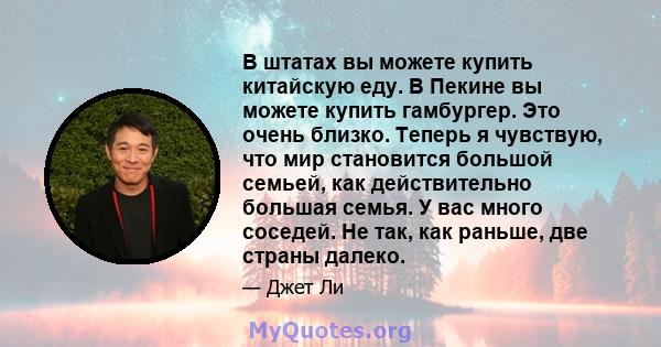 В штатах вы можете купить китайскую еду. В Пекине вы можете купить гамбургер. Это очень близко. Теперь я чувствую, что мир становится большой семьей, как действительно большая семья. У вас много соседей. Не так, как