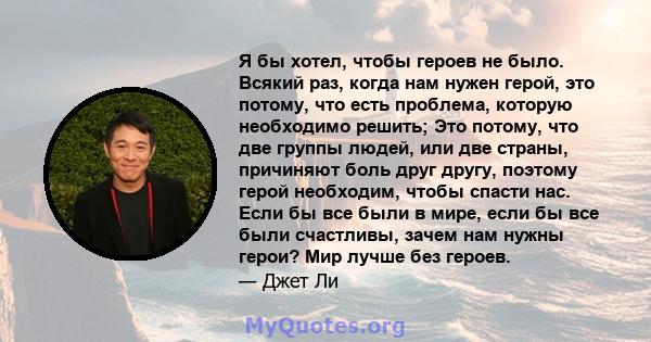 Я бы хотел, чтобы героев не было. Всякий раз, когда нам нужен герой, это потому, что есть проблема, которую необходимо решить; Это потому, что две группы людей, или две страны, причиняют боль друг другу, поэтому герой