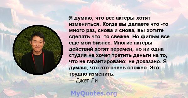 Я думаю, что все актеры хотят измениться. Когда вы делаете что -то много раз, снова и снова, вы хотите сделать что -то свежее. Но фильм все еще мой бизнес. Многие актеры действий хотят перемен, но ни одна студия не