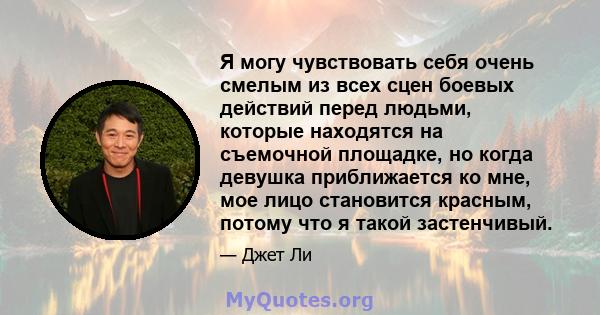 Я могу чувствовать себя очень смелым из всех сцен боевых действий перед людьми, которые находятся на съемочной площадке, но когда девушка приближается ко мне, мое лицо становится красным, потому что я такой застенчивый.