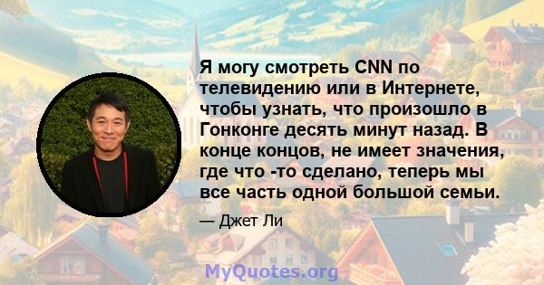 Я могу смотреть CNN по телевидению или в Интернете, чтобы узнать, что произошло в Гонконге десять минут назад. В конце концов, не имеет значения, где что -то сделано, теперь мы все часть одной большой семьи.