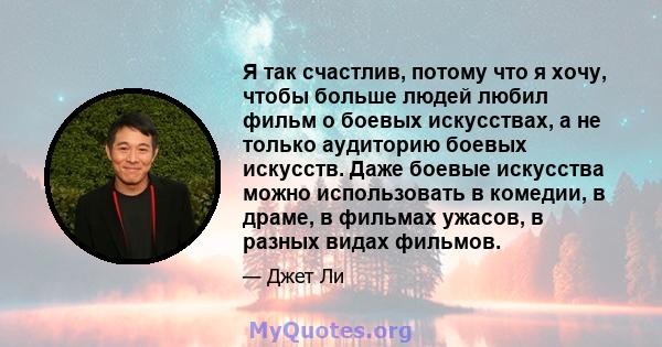 Я так счастлив, потому что я хочу, чтобы больше людей любил фильм о боевых искусствах, а не только аудиторию боевых искусств. Даже боевые искусства можно использовать в комедии, в драме, в фильмах ужасов, в разных видах 