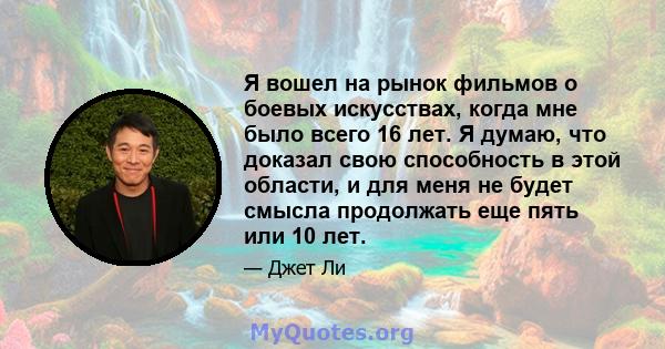 Я вошел на рынок фильмов о боевых искусствах, когда мне было всего 16 лет. Я думаю, что доказал свою способность в этой области, и для меня не будет смысла продолжать еще пять или 10 лет.