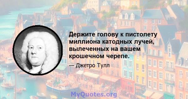 Держите голову к пистолету миллиона катодных лучей, вылеченных на вашем крошечном черепе.