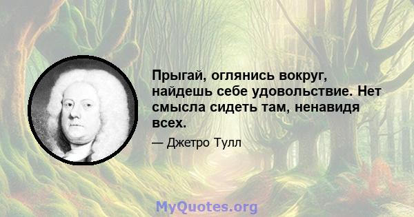 Прыгай, оглянись вокруг, найдешь себе удовольствие. Нет смысла сидеть там, ненавидя всех.