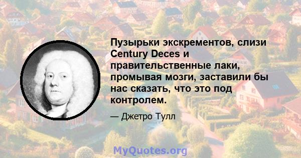 Пузырьки экскрементов, слизи Century Deces и правительственные лаки, промывая мозги, заставили бы нас сказать, что это под контролем.