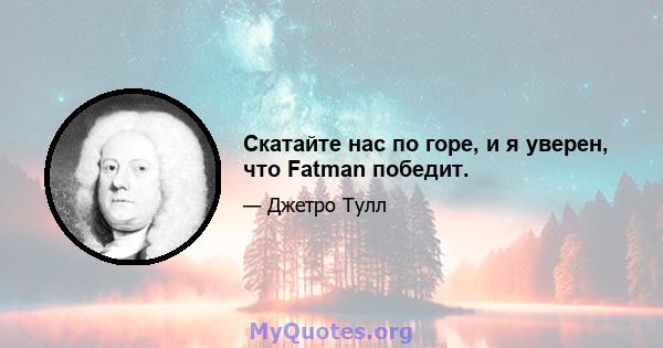 Скатайте нас по горе, и я уверен, что Fatman победит.