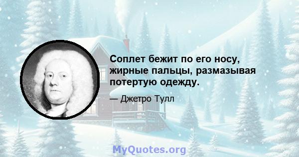 Соплет бежит по его носу, жирные пальцы, размазывая потертую одежду.