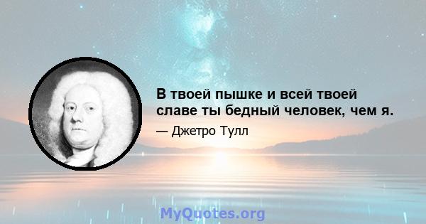 В твоей пышке и всей твоей славе ты бедный человек, чем я.