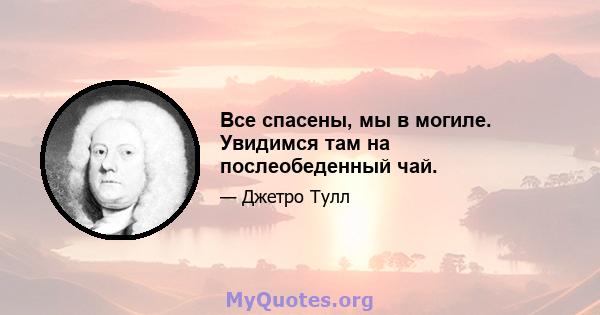 Все спасены, мы в могиле. Увидимся там на послеобеденный чай.