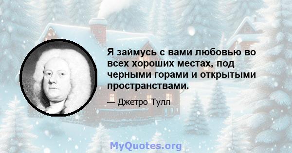 Я займусь с вами любовью во всех хороших местах, под черными горами и открытыми пространствами.