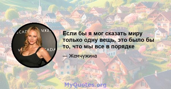 Если бы я мог сказать миру только одну вещь, это было бы то, что мы все в порядке