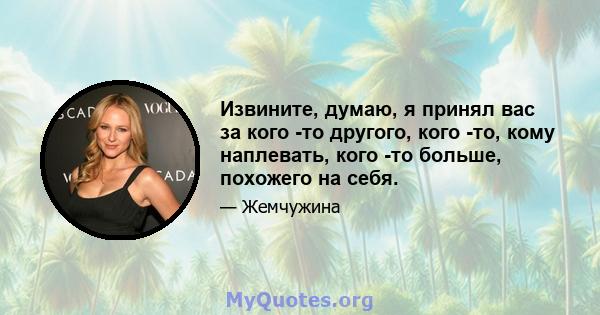 Извините, думаю, я принял вас за кого -то другого, кого -то, кому наплевать, кого -то больше, похожего на себя.