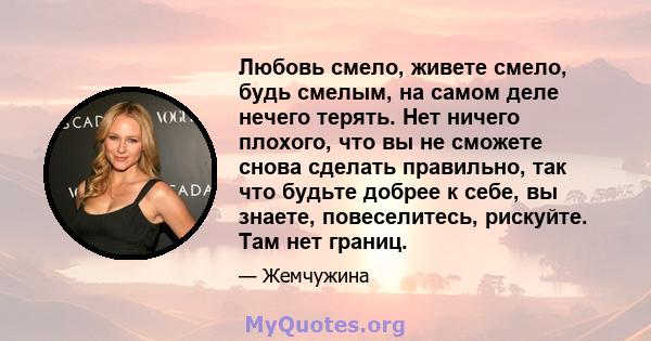 Любовь смело, живете смело, будь смелым, на самом деле нечего терять. Нет ничего плохого, что вы не сможете снова сделать правильно, так что будьте добрее к себе, вы знаете, повеселитесь, рискуйте. Там нет границ.