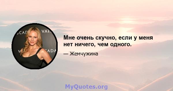 Мне очень скучно, если у меня нет ничего, чем одного.