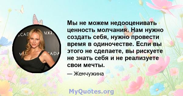 Мы не можем недооценивать ценность молчания. Нам нужно создать себя, нужно провести время в одиночестве. Если вы этого не сделаете, вы рискуете не знать себя и не реализуете свои мечты.