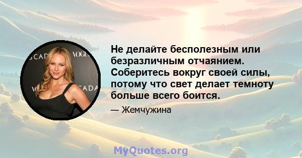 Не делайте бесполезным или безразличным отчаянием. Соберитесь вокруг своей силы, потому что свет делает темноту больше всего боится.