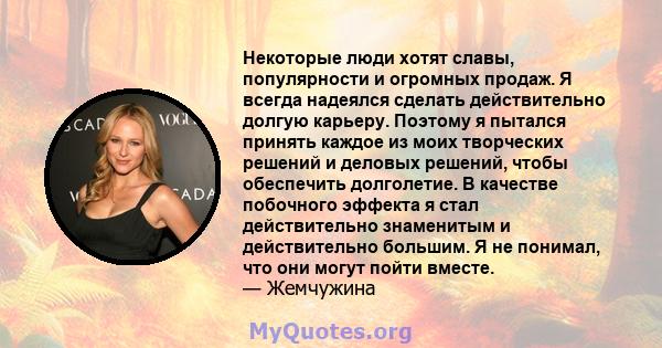 Некоторые люди хотят славы, популярности и огромных продаж. Я всегда надеялся сделать действительно долгую карьеру. Поэтому я пытался принять каждое из моих творческих решений и деловых решений, чтобы обеспечить