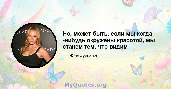 Но, может быть, если мы когда -нибудь окружены красотой, мы станем тем, что видим