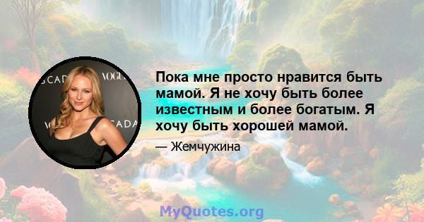 Пока мне просто нравится быть мамой. Я не хочу быть более известным и более богатым. Я хочу быть хорошей мамой.