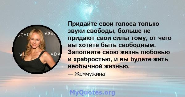 Придайте свои голоса только звуки свободы, больше не придают свои силы тому, от чего вы хотите быть свободным. Заполните свою жизнь любовью и храбростью, и вы будете жить необычной жизнью.