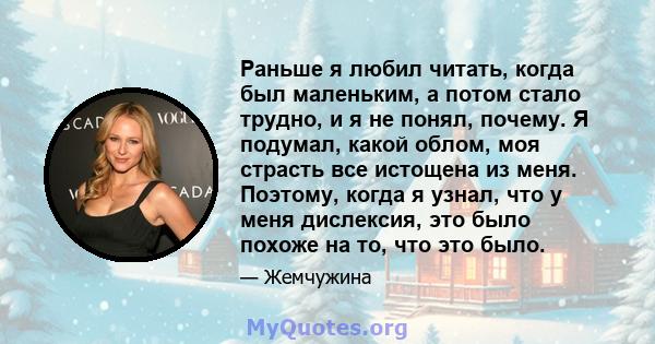 Раньше я любил читать, когда был маленьким, а потом стало трудно, и я не понял, почему. Я подумал, какой облом, моя страсть все истощена из меня. Поэтому, когда я узнал, что у меня дислексия, это было похоже на то, что