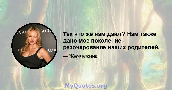 Так что же нам дают? Нам также дано мое поколение, разочарование наших родителей.