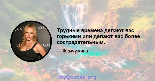 Трудные времена делают вас горькими или делают вас более сострадательным.