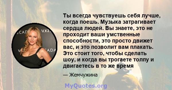 Ты всегда чувствуешь себя лучше, когда поешь. Музыка затрагивает сердца людей. Вы знаете, это не проходит ваши умственные способности, это просто движет вас, и это позволит вам плакать. Это стоит того, чтобы сделать