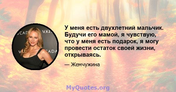 У меня есть двухлетний мальчик. Будучи его мамой, я чувствую, что у меня есть подарок, я могу провести остаток своей жизни, открываясь.